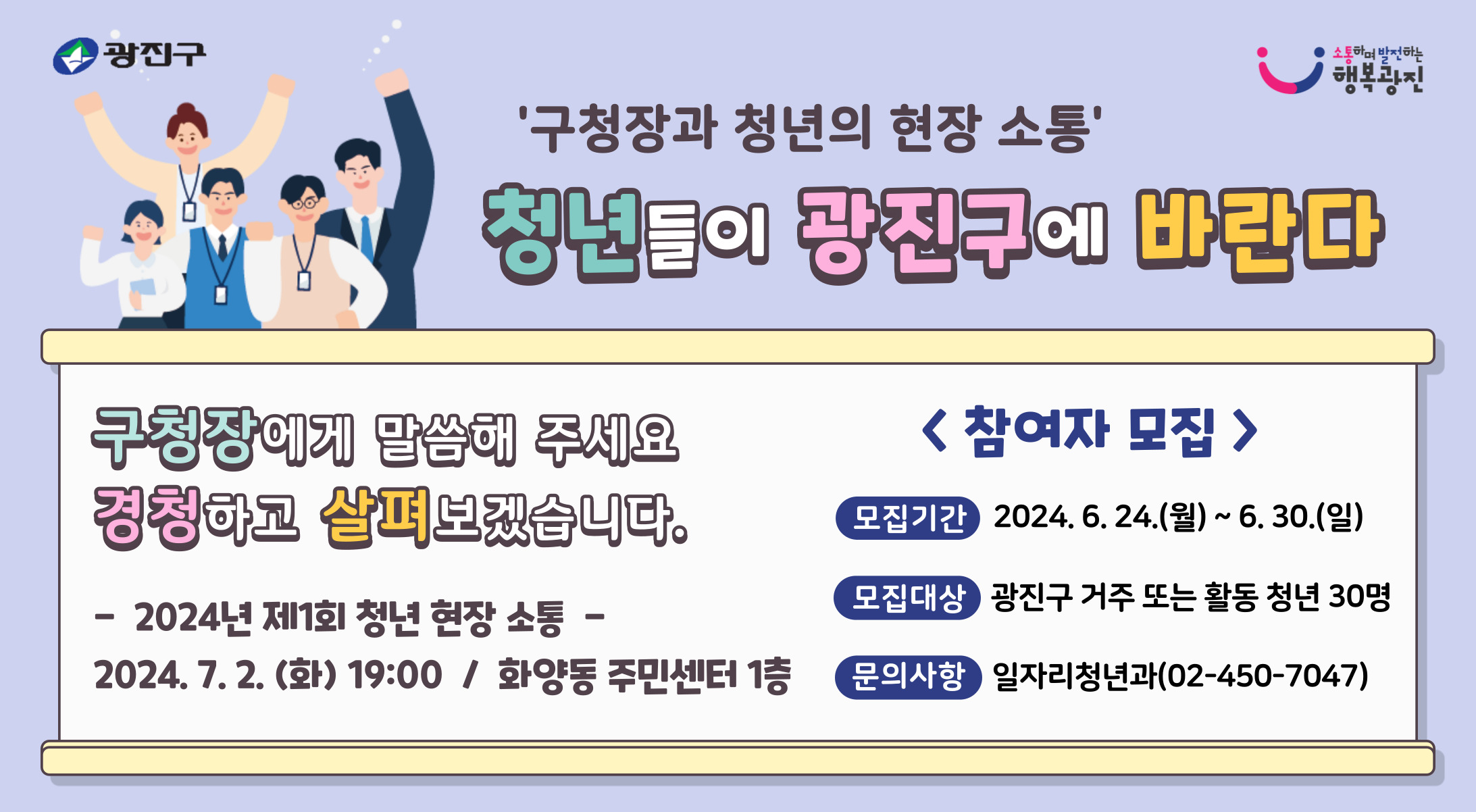 청년들의 고민, 어려움, 생활, 관심사 등을 반영하여 청년들이 체감할 수 있는 정책을 추진하기 위해  현장에서 청년들의 생생한 이야기를 듣고자 '구청장과 청년의 현장 소통'을 추진합니다.  관심 있는 청년들의 많은 참여를 부탁드립니다.      - 모집기간: 2024. 6. 17.(월) ~ 6. 23.(일)    - 모집대상: 광진구에 거주하거나 활동하는 청년(19~39세) 30명        * (활동) 재학, 재직, 사업장 운영 등        * 모집 인원 30명을 초과할 경우 지역(동) 및 연령 안배를 통한 선정    - 대상선정: 6월 25일(화) 대상자 개별 연락    - 소통일시: 2024. 7. 2.(화) 19:00 ~ 20:00    - 소통장소: 화양동 주민센터 1층(능동로17길 39)    - 문의사항: 광진구청 일자리청년과(02-450-7047)