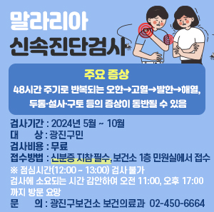 말라리아 신속진단검사    주요 증상: 48시간 주기로 반복되는 오한→고열→발한→해열, 두통·설사·구토 등의 증상이 동반될 수 있음  〇 검사기간: 2024년 5월 ~ 10월  〇 대 상: 광진구민  〇 검사비용: 무료  〇 접수방법: 신분증 지참 필수, 보건소 1층 민원실에서 접수  ※ 점심시간(12:00 ~ 13:00) 검사 불가  검사에 소요되는 시간 감안하여 오전 11:00, 오후 17:00 까지 방문 요망  〇 문 의: 광진구보건소 보건의료과 ☎ 02-450-6664