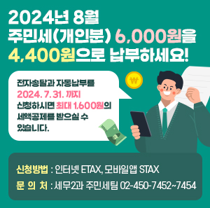 2024년 8월 주민세(개인분) 6,000원을 4,400원으로 납부하세요!      전자송달과 자동납부를 2024. 7. 31. 까지 신청하시면  최대 1,600원의 세액공제를 받으실 수 있습니다.  □ 신청방법 인터넷 ETAX, 모바일앱 STAX  □ 문 의 처 세무2과 주민세팀 02-450-7452 ~ 7454