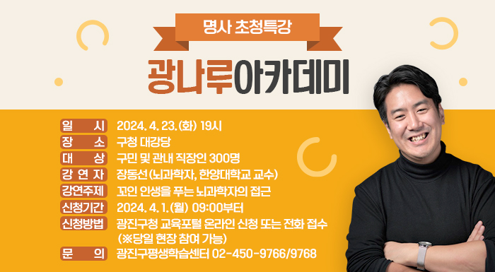 명사 초청특강 '광나루아카데미'     ○ 일 시: 2024. 4. 23.(화) 19시  ○ 장 소: 구청 대강당  ○ 대 상: 구민 및 관내 직장인 300명  ○ 강 연 자: 장동선(뇌과학자, 한양대학교 교수)  ○ 강연주제: 꼬인 인생을 푸는 뇌과학자의 접근  ○ 신청기간: 2024. 4. 1.(월) 09:00부터  ○ 신청방법: 광진구청 교육포털 온라인 신청 또는 전화 접수(※당일 현장 참여 가능)  ○ 문 의: 광진구평생학습센터 02-450-9766/9768