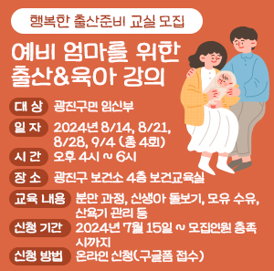 ○ 대 상: 광진구민 임신부     ○ 일 자: 2024년 8/14, 8/21, 8/28, 9/4(총 4회)     ○ 시 간: 오후 4시 ~ 6시     ○ 장 소: 광진구 보건소 4층 보건교육실     ○ 교육 내용  분만 과정, 신생아 돌보기, 모유 수유, 산욕기 관리 등     ○ 신청 기간: 2024년 7월 15일 ~ 모집인원 충족 시까지     ○ 신청 방법: 온라인 신청(구글폼 접수)