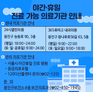 □ 관내 의료기관 안내  24시열린의원  광진구 능동로 90, 3층  (평일) 18:00~24:00  (토·일·공휴일) 9:00~24:00    365류마고  내과의원  광진구 광나루로56길 63, 5층  (평일) 9:00~22:00  (토·일요일) 9:00~18:00    □ 관외 의료기관 안내     - 서울시 야간휴일 진료 병원   - 응급의료포털   - 120다산콜센터 문의(☎02-120)    □ 문   의: 광진구보건소 4층 보건의료과 (☎02-450-1945)