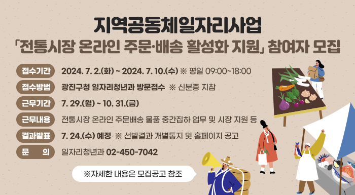 □ 접수기간 : 2024. 7. 2.(화) ~ 2024. 7. 10.(수) ※ 평일 09:00~18:00    □ 접수방법 : 광진구청 일자리청년과 방문접수  ※ 신분증 지참    □ 모집인원 : 1명    □ 근무기간 : 7. 29.(월) ~ 10. 31.(금)    □ 근무내용 : 전통시장 온라인 주문배송 물품 중간집하 업무 및 시장 지원 등    □ 결과발표 : 7. 24.(수) 예정  ※ 선발결과 개별통지 및 홈페이지 공고    □ 문    의 : 일자리청년과(☎ 02-450-7042)       ※자세한 내용은 모집공고 참조