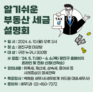 □ 일 시 : 2024. 6. 10.(월) 오후 3시  □ 장 소 : 광진구청 대강당  □ 대 상 : 구민 누구나 300명  ※ 모집 : ’24. 5. 7.(화) ~ 6. 6.(목) 광진구 홈페이지 온라인 및 전화 신청(선착순)  □ 강의내용 : 취득세, 재산세, 상속세, 증여세 등 사례중심의 절세전략  □ 특강강사 : 박혜원 세무사(세무회계 위드원 대표세무사)  □ 문 의 처 : 세무1과 ☎ 02-450-7372