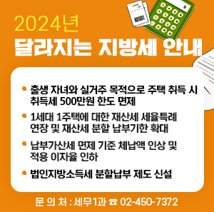 2024년 달라지는 지방세 안내    □ 출생 자녀와 실거주 목적으로 주택 취득 시 취득세 500만원 한도 면제  □ 1세대 1주택에 대한 재산세 세율특례 연장 및 재산세 분할 납부기한 확대  □ 납부가산세 면제 기준 체납액 인상 및 적용 이자율 인하  □ 법인지방소득세 분할납부 제도 신설  □ 문 의 처 : 세무1과 ☎ 02-450-7372