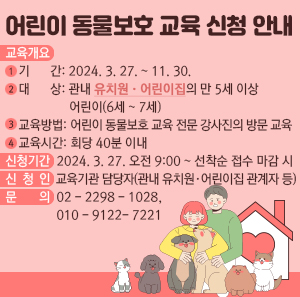 교육개요       1) 기    간: 2024. 3. 27. ~ 11. 30.       2) 대    상: 관내 유치원·어린이집의 만 5세 이상 어린이(6세~7세)       3) 교육방법: 어린이 동물보호 교육 전문 강사진의 방문 교육       4) 교육시간: 회당 40분 이내     신청기간: 2024. 3. 27. 오전 9:00 ~ 선착순 접수 마감 시     신 청 인: 교육기관 담당자(관내 유치원·어린이집 관계자 등)     문  의 : 02-2298-1028