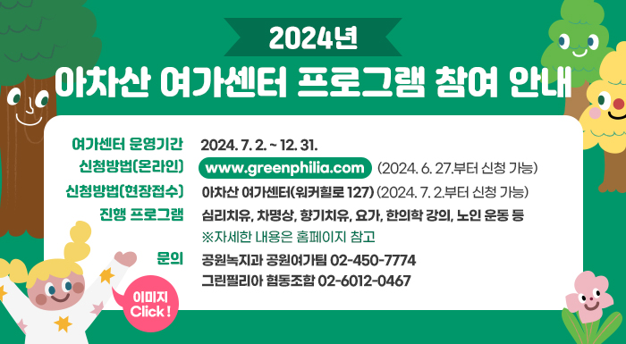 2024년 아차산 여가센터 프로그램 참여 안내     여간센터 운영기간 : 2024. 7. 2. ~ 12. 31. (09:30 ~ 17:30)  신청방법(온라인) : https://www.greenphilia.com/ (2024. 6. 27.부터 신청 가능)  신청방법(현장접수) : 아차산 여가센터(워커힐로 127) (2024. 7. 2.부터 신청 가능)  진행 프로그램 : 심리치유, 차명상, 향기치유, 요가, 한의학 강의, 노인 운동 등  ※자세한 내용은 홈페이지 참고  문의 : 공원녹지과 공원여가팀 02-450-7774  그린필리아 협동조합 02-6012-0467(상담가능시간: 09시~12시)  이미지 Click !