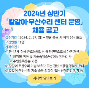 □ 접수기간 : 2024. 2. 27.(화) ~ 인원 충원 시 까지(수시모집)    □ 모집인원 : 1명    □ 자격요건      ① 만 18세 이상 근로능력있는 광진구민으로서 가구 재산 4.99억원 이하 및 기준중위소득         70% 이하인 자 ※ 주민등록등본 기준      ② 칼갈이·우산수리 기술 보유자 또는 관련 수공업 경력자 우대      ③ 칼갈이·우산수리 기술 습득 의향이 있는 신체건강한 자 등