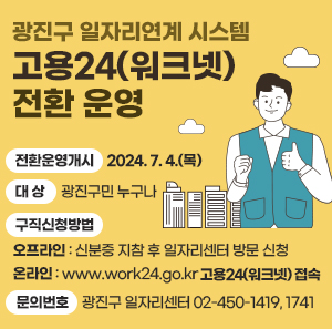 〇 전환운영개시: 2024. 7. 4.(목)  〇 대    상: 광진구민 누구나  〇 구직신청방법    - 오프라인 : 신분증 지참 후 일자리센터 방문 신청    - 온라인 : https://www.work24.go.kr/ 고용24(워크넷) 접속  〇 문의번호: 광진구 일자리센터 ☎ 02-450-1419, 1741