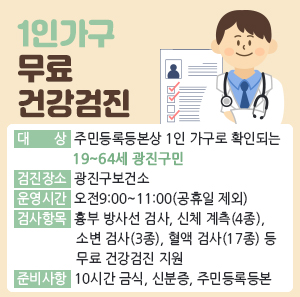 대 상: 주민등록등본상 1인 가구로 확인되는 19~64세 광진구민  검진장소: 광진구보건소  운영시간: 오전9:00~11:00(공휴일 제외)  검사항목: 흉부 방사선 검사, 신체 계측(4종), 소변 검사(3종), 혈액 검사(17종) 등 무료 건강검진 지원  준비사항: 10시간 금식, 신분증, 주민등록등본