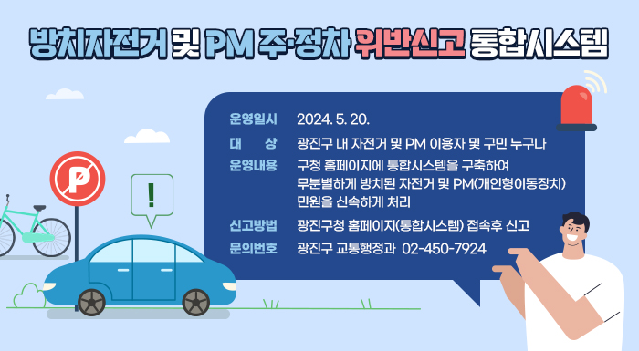 〇 운영일시: 2024. 5. 20.   〇 대 상: 광진구 내 자전거 및 PM 이용자 및 구민 누구나  〇 운영내용: 구청 홈페이지에 통합시스템을 구축하여 무분별하게 방치된 자전거 및 PM(개인형이동장치)민원을 신속하게 처리  〇 신고방법: 광진구청 홈페이지(통합시스템) 접속후 신고  〇 문의번호: 광진구 교통행정과 ☎ 02-450-7924