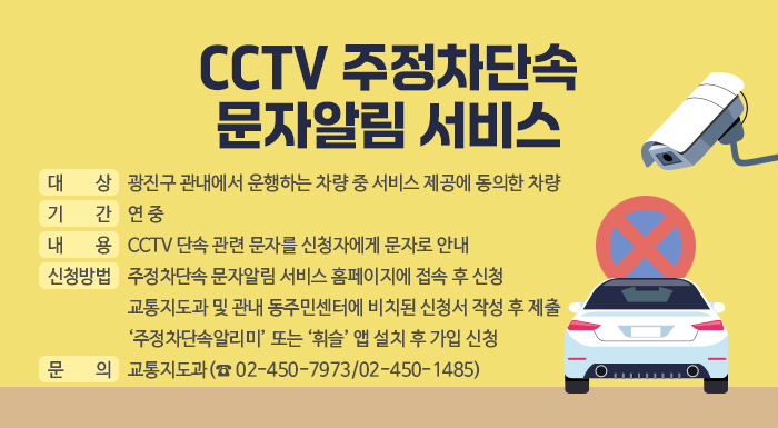○ 대 상: 광진구 관내에서 운행하는 차량 중 서비스 제공에 동의한 차량  ○ 기 간: 연 중  ○ 내 용: CCTV 단속 관련 문자를 신청자에게 문자로 안내  ○ 신청방법: 주정차단속 문자알림 서비스 홈페이지에 접속 후 신청  교통지도과 및 관내 동주민센터에 비치된 신청서 작성 후 제출  ‘주정차단속알리미’ 또는 ‘휘슬’ 앱 설치 후 가입 신청  ○ 문 의: 교통지도과(☎ 02-450-7973/02-450-1485)