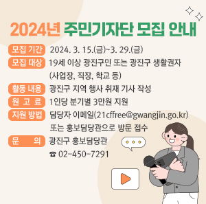 2024년 주민기자단 모집 안내  모집 기간: 2024. 3. 15.(금)~3. 29.(금)  모집 대상  19세 이상 광진구민 또는 광진구 생활권자(사업장, 직장, 학교 등)  활동 내용: 광진구 지역 행사 취재 기사 작성  원고료: 1인당 분기별 3만원 지원  지원 방법: 담당자 이메일(21cffree@gwangjin.go.kr) 또는 홍보담당관으로 방문 접수  문 의: 광진구 홍보담당관 ☎ 02-450-7291