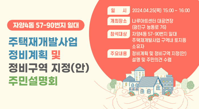 ○ 일    시 : 2024.04.25(목) 15:00 ~ 16:00     ○ 개최장소 : 나루아트센터 대공연장(광진구 능동로 76)     ○ 참석대상 : 자양4동 57-90번지 일대 주택재개발사업 구역내 토지등소유자     ○ 주요내용 : 정비계획 및 정비구역 지정(안) 설명 및 주민의견 수렴