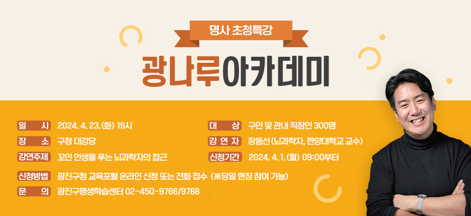명사 초청특강 '광나루아카데미'     ○ 일 시: 2024. 4. 23.(화) 19시  ○ 장 소: 구청 대강당  ○ 대 상: 구민 및 관내 직장인 300명  ○ 강 연 자: 장동선(뇌과학자, 한양대학교 교수)  ○ 강연주제: 꼬인 인생을 푸는 뇌과학자의 접근  ○ 신청기간: 2024. 4. 1.(월) 09:00부터  ○ 신청방법: 광진구청 교육포털 온라인 신청 또는 전화 접수(※당일 현장 참여 가능)  ○ 문 의: 광진구평생학습센터 02-450-9766/9768