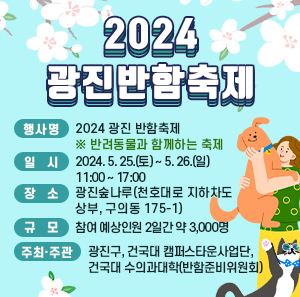 ○ 행 사 명 : 2024 광진 반함축제 ※ 반려동물과 함께하는 축제     ○ 일    시 : 2024. 5. 25.(토) ~ 5. 26.(일) 11:00 ~ 17:00     ○ 장    소 : 광진숲나루(천호대로 지하차도 상부, 구의동 175-1)     ○ 규    모 : 참여 예상인원 2일간 약 3,000명     ○ 주최·주관 : 광진구, 건국대 캠퍼스타운사업단, 건국대 수의과대학(반함준비위원회)