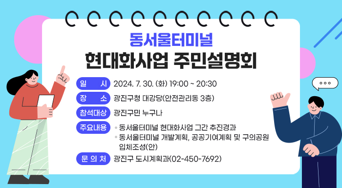 <『동서울터미널 현대화사업』 주민설명회 >  ○ 일시: 2024. 7. 30. (화) 19:00 ~ 20:30  ○ 장소: 광진구청 대강당(안전관리동 3층)  ○ 참석대상: 광진구민 누구나  ○ 주요내용  - 동서울터미널 현대화사업 그간 추진경과  - 동서울터미널 개발계획, 공공기여계획 및 구의공원 입체조성(안)  ○ 문의처: 광진구 도시계획과(02-450-7692)