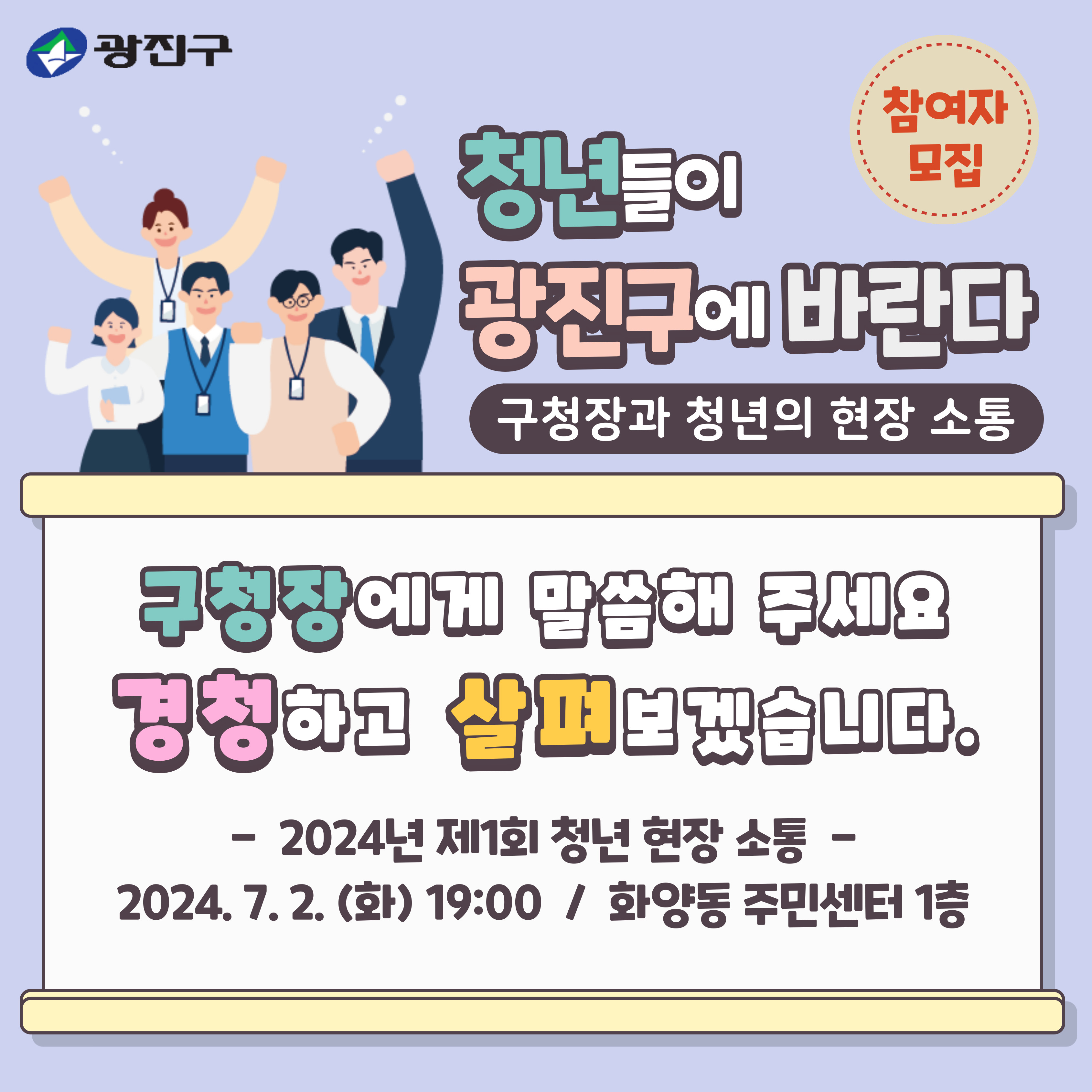 청년들의 고민, 어려움, 생활, 관심사 등을 반영하여 청년들이 체감할 수 있는 정책을 추진하기 위해  현장에서 청년들의 생생한 이야기를 듣고자 '구청장과 청년의 현장 소통'을 추진합니다.  관심 있는 청년들의 많은 참여를 부탁드립니다.      - 모집기간: 2024. 6. 17.(월) ~ 6. 23.(일)    - 모집대상: 광진구에 거주하거나 활동하는 청년(19~39세) 30명        * (활동) 재학, 재직, 사업장 운영 등        * 모집 인원 30명을 초과할 경우 지역(동) 및 연령 안배를 통한 선정    - 대상선정: 6월 25일(화) 대상자 개별 연락    - 소통일시: 2024. 7. 2.(화) 19:00 ~ 20:00    - 소통장소: 화양동 주민센터 1층(능동로17길 39)    - 문의사항: 광진구청 일자리청년과(02-450-7047)