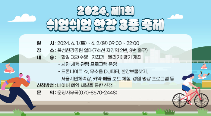 일    시: 2024. 6. 1.(토) ~ 6. 2.(일) 09:00 ~ 22:00       장    소: 뚝섬한강공원 일대(7호선 자양역 2번, 3번 출구)        내    용       - 한강 3종(수영 · 자전거 · 달리기) 경기 개최       - 시민 체험·관람 프로그램 운영         · 드론나이트 쇼, 무소음 DJ파티, 한강보물찾기, 서울시민체력장, 카약·패들 보드 체험, 정원 명상 프로그램 등       신청방법: 네이버 예약 채널을 통한 신청       문    의: 운영사무국(☏070-8670-2448)