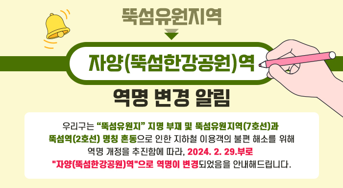 우리구는 “뚝섬유원지” 지명 부재 및 뚝섬유원지역(7호선)과 뚝섬역(2호선) 명칭 혼동으로 인한   지하철 이용객의 불편 해소를 위해 역명 개정을 추진함에 따라,   2024. 2. 29.부로 "자양(뚝섬한강공원)역"으로 역명이 변경되었음을 안내해드립니다.