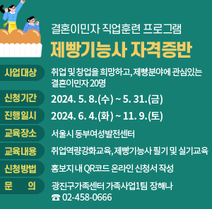 ○ 사업대상: 취업 및 창업을 희망하고, 제빵분야에 관심있는 결혼이민자 20명       ○ 신청기간: 2024. 5. 8.(수) ~ 5. 31.(금)                    ○ 진행일시: 2024. 6. 4.(화) ~ 11. 9.(토)        ○ 교육장소: 서울시 동부여성발전센터       ○ 교육내용: 취업역량강화교육, 제빵기능사 필기 및 실기교육       ○ 신청방법: 홍보지 내 QR코드 온라인 신청서 작성       ○ 문    의: 광진구가족센터 가족사업1팀 장해나(☎02-458-0666)