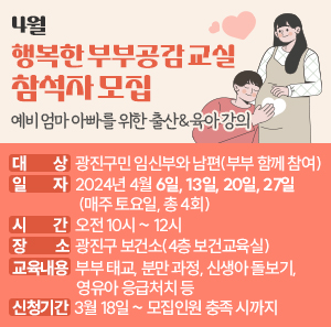 4월 <행복한 부부공감 교실> 참석자 모집  - 예비 엄마 아빠를 위한 출산&육아 강의 -    ○ 대 상: 광진구민 임신부와 남편(부부 함께 참여)     ○ 일 자: 2024년 4월 6일, 13일, 20일, 27일(매주 토요일, 총 4회)     ○ 시 간: 오전 10시 ~ 12시     ○ 장 소: 광진구 보건소(4층 보건교육실)     ○ 교육 내용: 부부 태교, 분만 과정, 신생아 돌보기, 영유아 응급처치 등     ○ 신청 기간: 3월 18일 ~ 모집인원 충족 시까지