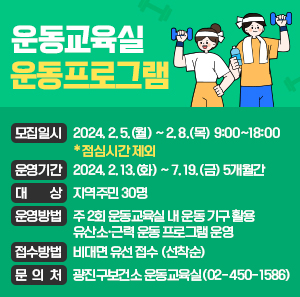 ○ 모집일시 : 2024. 2. 5.(월) ~ 2. 8.(목) 9:00~18:00 ＊점심시간 제외     ○ 운영기간 : 2024. 2. 13.(화) ~ 7. 19.(금) 5개월간     ○ 대 상 : 지역주민 30명     ○ 운영방법 : 주 2회 운동교육실 내 운동 기구 활용 유산소·근력 운동 프로그램 운영     ○ 접수방법 : 비대면 유선 접수 (선착순)     ○ 문 의 처 : 광진구보건소 운동교육실(02-450-1586)