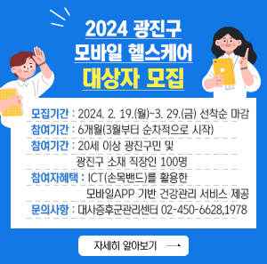 ○ 모집기간: 2024. 2. 19.(월)~3. 29.(금) 선착순 마감  ○ 참여기간: 6개월(3월부터 순차적으로 시작)  ○ 모집대상: 20세 이상 광진구민 및 광진구 소재 직장인 100명  ○ 참여자 혜택: ICT(손목밴드)를 활용한 모바일APP 기반 건강관리 서비스 제공  ○ 문의사항: 대사증후군관리센터 02-450-6628,1978