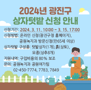 2024년 광진구 상자텃밭 신청 안내     신청기간: 2024. 3. 11. 10:00 ~ 3. 15. 17:00  신청방법: 온라인 신청(광진구청 홈페이지), 공원녹지과 방문신청(만65세 이상)  상자텃밭 구성품: 텃밭상자(1개), 흙(상토), 모종(상추8개)  지원내역: 구입비용의 80% 보조  문의: 공원녹지과 공원여가팀 02-450-7774, 7783, 7849