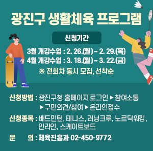 ▢ 신청기간  - 3월 개강수업 : 2. 26.(월) ~ 2. 29.(목)  - 4월 개강수업 : 3. 18.(월) ~ 3. 22.(금)  ※ 전회차 동시 모집, 선착순  ▢ 신청방법 : 광진구청 홈페이지 로그인 ▶ 참여소통  ▶ 구민의견/참여 ▶ 온라인접수  ▢ 신청종목 : 배드민턴, 테니스, 러닝크루, 노르딕워킹, 인라인, 스케이트보드  ▢ 문 의 : 체육진흥과 ☎02-450-9772