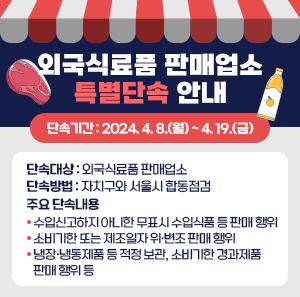 ○ 단속기간 : 2024. 4. 8.(월) ~ 4. 19.(금)  ○ 단속대상 : 외국식료품 판매업소  ○ 단속방법 : 자치구와 서울시 합동점검  ○ 주요 단속내용  - 수입신고하지 아니한 무표시 수입식품 등 판매 행위  - 소비기한 또는 제조일자 위·변조 판매 행위  - 냉장·냉동제품 등 적정 보관, 소비기한 경과제품 판매 행위 등