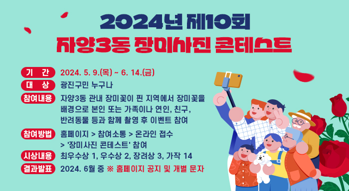 ○ 기    간 : 2024. 5. 9.(목) ~ 6. 14.(금)     ○ 대    상 : 광진구민 누구나     ○ 참여내용 : 자양3동 관내 장미꽃이 핀 지역에서 장미꽃을 배경으로 본인 또는                   가족이나 연인, 친구, 반려동물 등과 함께 촬영 후 이벤트 참여     ○ 참여방법 : 홈페이지 > 참여소통 > 온라인 접수 > '장미사진 콘테스트' 참여     ○ 시상내용 : 최우수상 1, 우수상 2, 장려상 3, 가작 14     ○ 결과발표 : 2024. 6월 중   ※ 홈페이지 공지 및 개별 문자
