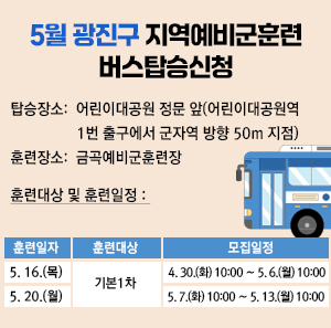 ○ 탑승장소: 어린이대공원 정문 앞(어린이대공원역 1번 출구에서 군자역 방향 50m 지점)     ○ 훈련장소: 금곡예비군훈련장     ○ 훈련대상 및 훈련일정       구분  훈련일자  훈련대상  모집일정  1  5. 16.(목)  기본 1차  4. 30.(화) 10:00 ∼ 5. 6.(월) 10:00  2  5. 20.(월)  5. 7.(화) 10:00 ∼ 5. 13.(월) 10:00