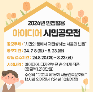 공모주제 : "시민의 품에서 재탄생하는 서울의 빈집"  공모기간 : '24. 7. 8.(월) ~ 8. 23.(금)       - 작품 접수기간 : '24.8.20.(화) ~ 8.23.(금)  시상내역 : 아이디어, 디자인부문 총 24개 작품 (총금액1,210만원)                   수상작 " 2024 제16회 서울건축문화제" 행사와 연계전시 ('24년 10월예정)