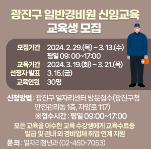 □ 광진구 일반경비원 신임교육 교육생 모집     모집기간  교육기간  선정자 발표  교육인원  2024. 2. 29.(목) ~ 3. 13.(수)  평일 09: 00~17:00  2024. 3. 19.(화) ~ 3. 21.(목)  3. 15.(금)  30명        ○ 신청방법 : 광진구 일자리센터 방문접수(광진구청 안전관리동 1층, 자양로 117)     ※접수시간 : 평일 09:00~17:00    ○ 모든 교육을 이수한 교육 수강생에게 교육수료증 발급 및 관내 외 경비업체 취업 연계 지원    ○ 문 의 : 일자리청년과(☎02-450-7053)