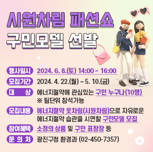 - 행사일시: 2024. 6. 8.(토) 14:00 ~ 16:00       - 모집기간: 2024. 4. 22.(월) ~ 5. 10.(금)      - 대    상: 에너지절약에 관심있는 구민 누구나(10명) ※ 팀단위 참석가능      - 모집내용: 에너지절약 옷차림(시원차림)으로 자유로운 에너지절약 습관을 시연할 구민모델 모집       - 참여혜택: 소정의 상품및 구민 표창장 등      - 문 의 처: 광진구청 환경과(☎02-450-7357)
