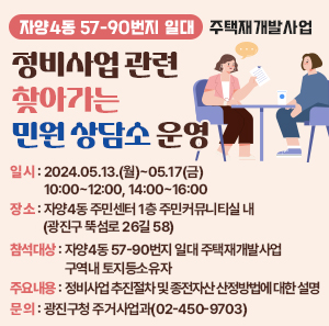 - 자양4동 57-90번지 일대 주택재개발사업 -  정비사업 관련 찾아가는 민원 상담소 운영   □ 일    시 : 2024.05.13.(월)~05.17(금) 10:00~12:00, 14:00~16:00   □ 장    소 : 자양4동 주민센터 1층 주민커뮤니티실 내                  (광진구 뚝섬로 26길 58)   □ 참석대상 : 자양4동 57-90번지 일대 주택재개발사업 구역내 토지등소유자   □ 주요내용 : 정비사업 추진절차 및 종전자산 산정방법에 대한 설명   □ 문    의 : 광진구청 주거사업과(02-450-9703)