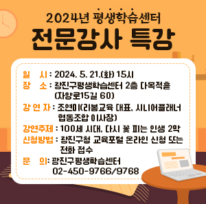○ 일    시: 2024. 5. 21.(화) 15시  ○ 장    소: 광진구평생학습센터 2층 다목적홀(자양로15길 60)  ○ 강 연 자: 조연미(리봄교육 대표, 시니어플래너협동조합 이사장)  ○ 강연주제: 100세 시대, 다시 꽃 피는 인생 2막  ○ 신청방법: 광진구청 교육포털 온라인 신청 또는 전화 접수  ○ 문    의: 광진구평생학습센터 02-450-9766/9768