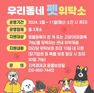 ○ 운영기간: 2024. 2월 ~ 11월(예산 소진 시 까지)    ○ 운영업체: 총 3개소    ○ 지원대상: 동물등록이 된 개 또는 고양이(미등록 가능)를 양육하는 관내 취약계층    ○ 지원내용: 마리당 위탁보호 최대 10일 내 지원(장기입원 등 특별 보호 필요 시 최대 50일 가능)    ○ 문   의: 지역경제과 동물보호팀(☎ 02-450-7445)