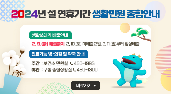 <2024년 설 연휴기간 생활민원 종합안내>   ■ 생활쓰레기 배출안내     - 2. 9.(금) 배출금지, 2. 10.(토) 미배출요일, 2. 11.(일)부터 정상배출   ■ 진료가능 병・의원 및 약국 안내     - 주간: 보건소 민원실(450-1993)     - 야간: 구청 종합상황실(450-1300) )                         ☞ 바로가기