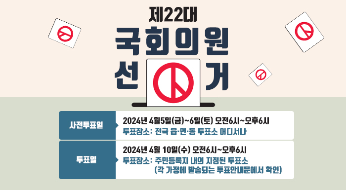 제22대 국회의원 선거    사전투표일: 2024년 4월5일(금)~6일(토) 오전6시~오후6시  투표장소: 전국 읍·면·동 투표소 어디서나   투표일: 2024년 4월 10일(수) 오전6시~오후6시  투표장소: 주민등록지 내의 지정된 투표소(각 가정에 발송되는 투표안내문에서 확인)