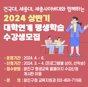 건국대, 세종대, 세종사이버대와 함께하는  2024 상반기 대학연계 평생학습 수강생모집  ❍ 운영기간 : 2024. 4. ~ 6.  ❍ 신청기간 : 2024. 3. ~ 4. (프로그램별 상이, 선착순)  ❍ 접수방법 : 광진구 평생교육 홈페이지 수강신청 게시판 이용  ❍ 문 의 : 광진구청 교육지원과(☎02-450-7159)