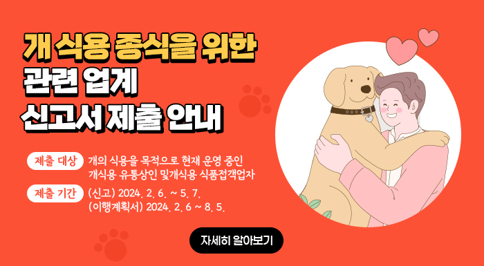 목적: 개 식용 종식을 위한 관련 업계 전업·폐업 지원        제출 대상: 개의 식용을 목적으로 현재 운영 중인 개식용 유통상인 및개식용 식품접객업자       제출 기간: (신고) 2024. 2. 6. ~ 5. 7. (이행계획서) 2024. 2. 6 ~ 8. 5.      -자세히 알아보기-