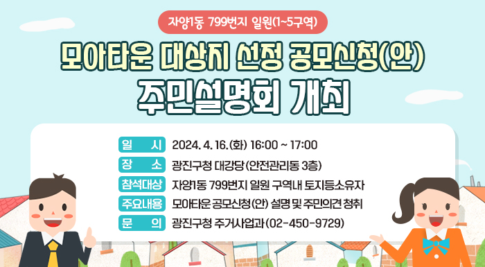 - 자양1동 799번지 일원(1~5구역) -  모아타운 대상지 선정 공모신청(안) 주민설명회 개최   □ 일 시 : 2024. 4. 16.(화) 16:00 ~ 17:00   □ 장 소 : 광진구청 대강당(안전관리동 3층)   □ 참석대상 : 자양1동 799번지 일원 구역내 토지등소유자   □ 주요내용 : 모아타운 공모신청(안) 설명 및 주민의견 청취   □ 문 의 : 광진구청 주거사업과(02-450-9729)