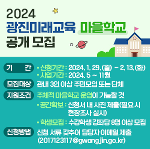 2024 광진미래교육「마을학교」공개 모집    ❍ 기 간     - 신청기간 : 2024. 1. 29.(월) ~ 2. 13.(화)     - 사업기간 : 2024. 5 ∼ 11월    ❍ 모집대상 : 관내 3인 이상 주민모임 또는 단체    ❍ 지원조건 : 주체적 마을학교 운영이 가능할 것     - 공간확보 : 신청서 내 사진 제출(필요 시 현장조사 실시)     - 학생모집 : 수강학생 강좌당 8명 이상 모집    ❍ 신청방법 : 신청 서류 갖추어 담당자 이메일 제출(2017123117@gwangjin.go.kr)