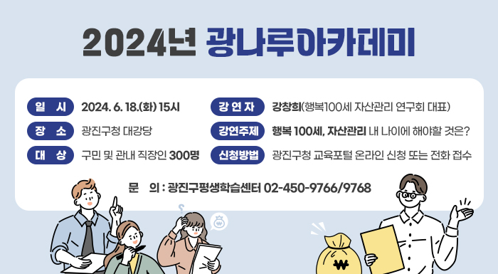 2024년 광나루아카데미     ○ 일    시: 2024. 6. 18.(화) 15시  ○ 장    소: 광진구청 대강당  ○ 대    상: 구민 및 관내 직장인 300명  ○ 강 연 자: 강창희(행복100세 자산관리 연구회 대표)  ○ 강연주제: 행복 100세, 자산관리 내 나이에 해야할 것은?  ○ 신청방법: 광진구청 교육포털 온라인 신청 또는 전화 접수  ○ 문    의: 광진구평생학습센터 02-450-9766/9768