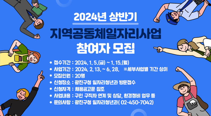 <2024년 상반기 지역공동체일자리사업 참여자 모집>         ○ 접수기간 : 2024. 1. 5.(금) ~ 1. 15.(월)  ○ 사업기간 : 2024. 2. 13. ~ 6. 28. ※ 세부사업별 기간 상이  ○ 모집인원 : 20명  ○ 신청장소 : 광진구청 일자리청년과 방문접수  ○ 신청자격 : 채용공고문 참조  ○ 사업내용 : 구인·구직자 연계 및 상담, 환경정비 업무 등  ○ 문의사항 : 광진구청 일자리청년과(☎02-450-7042)