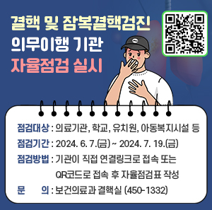 ■ 결핵 및 잠복결핵검진 의무이행 기관 자율점검 실시 ■   〇 점검대상: 의료기관, 학교, 유치원, 아동복지시설 등   〇 점검기간: 2024. 6. 7.(금) ~ 2024. 7. 19.(금)   〇 점검방법: 기관이 직접 연결링크로 접속 또는                QR코드로 접속 후 자율점검표 작성   〇 문의: 보건의료과 결핵실(☎ 450-1332)