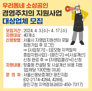 ◦ 모집기간 : 2024. 4. 3.(수)~ 4. 17.(수)   ◦ 지원대상 : 40개소   ◦ 신청방법 : 서울시 자영업지원센터 포털 회원가입 후 로그인 ⇒ [사업찾기] – [공모형 지역밀착 종합지원사업] – [광진구] ⇒ [시설개선] 신청 완료 후 ⇒ [자영업클리닉] 신청                ※ 시설개선과 자영업클리닉 모두 신청   ◦ 지원내용 : 맞춤형 컨설팅 및 시설개선 비용 지원(업체당 130만원 이내)   ◦ 문 의 처 : 서울신용보증재단 광진지점(02-2174-4284, 4289),                광진구청 지역경제과(02-450-7317)
