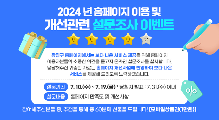2024년 홈페이지 이용 및 개선관련 설문조사 이벤트    광진구 홈페이지에서는 보다 나은 서비스 제공을 위해 홈페이지  이용자분들의 소중한 의견을 듣고자 온라인 설문조사를 실시합니다.  응답해주신 귀중한 자료는 홈페이지 개선사업에 반영하여 보다 나은  서비스를 제공해 드리도록 노력하겠습니다.    설문기간 : 7. 10.(수) ~ 7. 19.(금) * 당첨자 발표 : 7. 31.(수) 이내  설문내용 : 홈페이지 만족도 및 개선사항    참여해주신분들 중, 추첨을 통해 총 60분께 선물을 드립니다! [모바일상품권(1만원)]